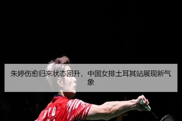 朱婷伤愈归来状态回升，中国女排土耳其站展现新气象